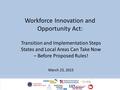 Workforce Innovation and Opportunity Act: Transition and Implementation Steps States and Local Areas Can Take Now – Before Proposed Rules! March 23, 2015.