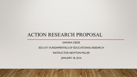ACTION RESEARCH PROPOSAL SAMARA DEESE EDU 671: FUNDAMENTALS OF EDUCATIONAL RESEARCH INSTRUCTOR: NEWTON MILLER JANUARY 18, 2016.