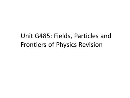 Unit G485: Fields, Particles and Frontiers of Physics Revision.