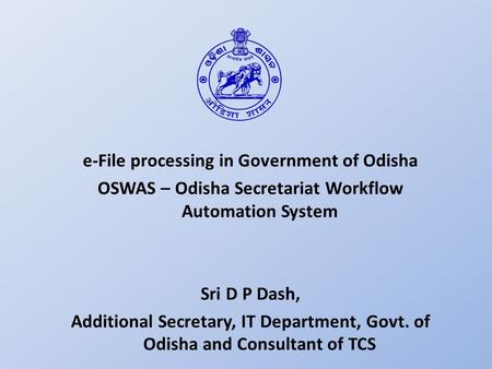 E-File processing in Government of Odisha OSWAS – Odisha Secretariat Workflow Automation System Sri D P Dash, Additional Secretary, IT Department, Govt.