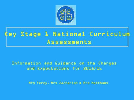 Key Stage 1 National Curriculum Assessments Information and Guidance on the Changes and Expectations for 2015/16 Mrs Ferey, Mrs Zachariah & Mrs Matthams.