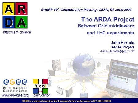 EGEE is a project funded by the European Union under contract IST-2003-508833 The ARDA Project Between Grid middleware and LHC experiments Juha Herrala.