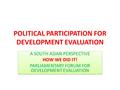 POLITICAL PARTICIPATION FOR DEVELOPMENT EVALUATION A SOUTH ASIAN PERSPECTIVE HOW WE DID IT! PARLIAMENTARY FORUM FOR DEVELOPMENT EVALUATION A SOUTH ASIAN.