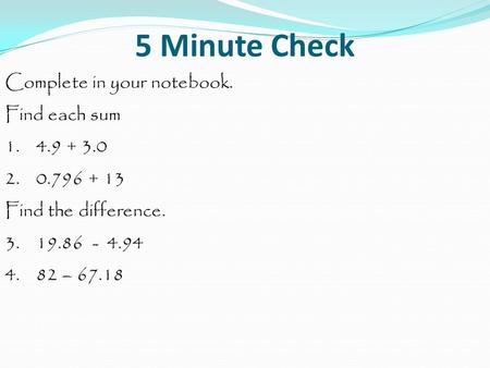 5 Minute Check Complete in your notebook. Find each sum 1. 4.9 + 3.0 2. 0.796 + 13 Find the difference. 3. 19.86 - 4.94 4. 82 – 67.18.