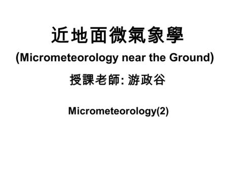 近地面微氣象學 授課老師 : 游政谷 ( Micrometeorology near the Ground ) Micrometeorology(2)