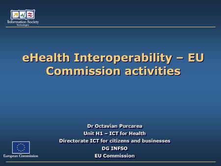 EHealth Interoperability – EU Commission activities Dr Octavian Purcarea Unit H1 – ICT for Health Directorate ICT for citizens and businesses DG INFSO.