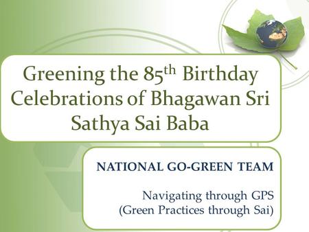 Greening the 85 th Birthday Celebrations of Bhagawan Sri Sathya Sai Baba NATIONAL GO-GREEN TEAM Navigating through GPS (Green Practices through Sai)