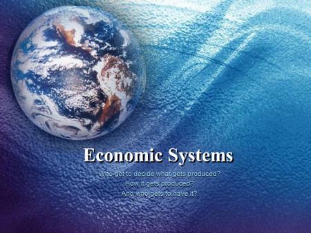 Economic Systems Who get to decide what gets produced? How it gets produced? And who gets to have it?