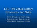 LSC 150 Virtual Library Resources and Skills Emily Chasse and Susan Slaga Central Connect State University ACRL NELIG, December 8, 2006.