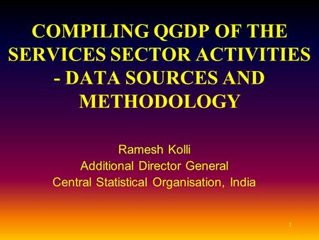 1 COMPILING QGDP OF THE SERVICES SECTOR ACTIVITIES - DATA SOURCES AND METHODOLOGY Ramesh Kolli Additional Director General Central Statistical Organisation,