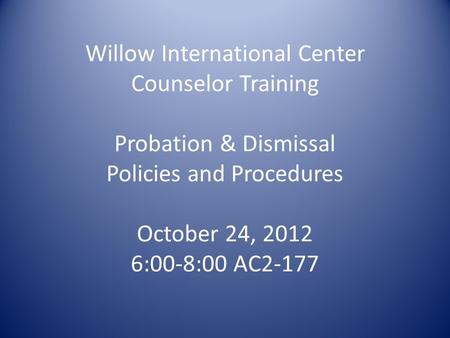 Willow International Center Counselor Training Probation & Dismissal Policies and Procedures October 24, 2012 6:00-8:00 AC2-177.