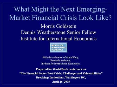 What Might the Next Emerging- Market Financial Crisis Look Like? Morris Goldstein Dennis Weatherstone Senior Fellow Institute for International Economics.
