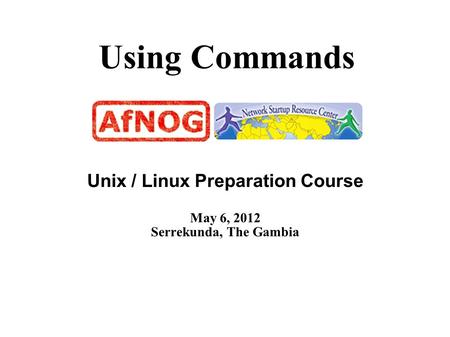Using Commands Unix / Linux Preparation Course May 6, 2012 Serrekunda, The Gambia.