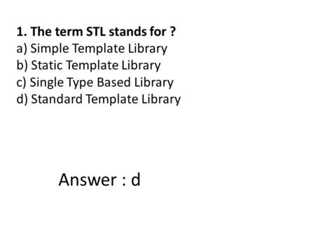 1. The term STL stands for ? a) Simple Template Library b) Static Template Library c) Single Type Based Library d) Standard Template Library Answer : d.