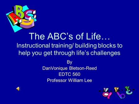 The ABC’s of Life… Instructional training/ building blocks to help you get through life’s challenges By DanVonique Bletson-Reed EDTC 560 Professor William.