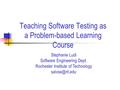 Teaching Software Testing as a Problem-based Learning Course Stephanie Ludi Software Engineering Dept. Rochester Institute of Technology