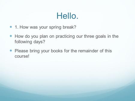 Hello. 1. How was your spring break? How do you plan on practicing our three goals in the following days? Please bring your books for the remainder of.