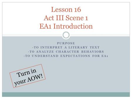 PURPOSE -TO INTERPRET A LITERARY TEXT -TO ANALYZE CHARACTER BEHAVIORS -TO UNDERSTAND EXPECTATIONS FOR EA1 Lesson 16 Act III Scene 1 EA1 Introduction Turn.