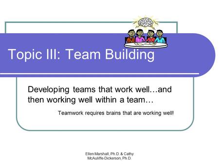 Topic III: Team Building Developing teams that work well…and then working well within a team… Teamwork requires brains that are working well! Ellen Marshall,