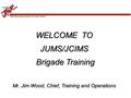 “Motivating young people to be better citizens” WELCOME TO JUMS/JCIMS Brigade Training Brigade Training Mr. Jim Wood, Chief, Training and Operations.
