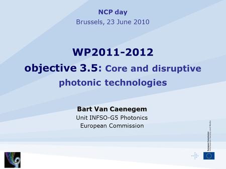 NCP day Brussels, 23 June 2010 WP2011-2012 objective 3.5: Core and disruptive photonic technologies Bart Van Caenegem Unit INFSO-G5 Photonics European.