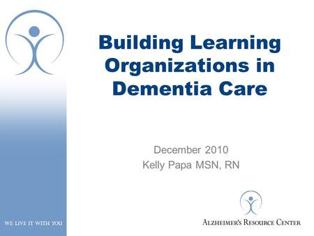 Building Learning Organizations in Dementia Care December 2010 Kelly Papa MSN, RN.