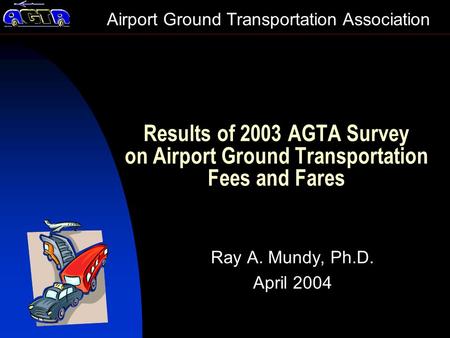 Results of 2003 AGTA Survey on Airport Ground Transportation Fees and Fares Ray A. Mundy, Ph.D. April 2004 Airport Ground Transportation Association.