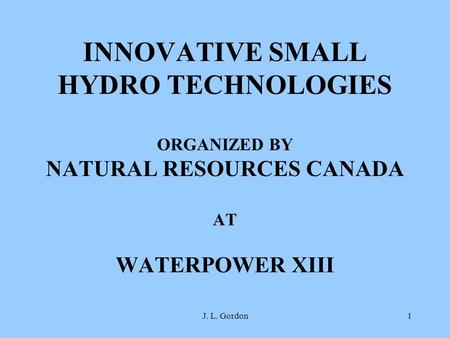 INNOVATIVE SMALL HYDRO TECHNOLOGIES ORGANIZED BY NATURAL RESOURCES CANADA AT WATERPOWER XIII J. L. Gordon.