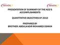 PRESENTATION OF SUMMARY OF THE ACD’S ACCOMPLISHMENTS QUANTITATIVE OBJECTIVES OF 2010 PREPARED BY BROTHER: ABDULKADIR MOHAMED OSMAN.