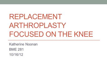 REPLACEMENT ARTHROPLASTY FOCUSED ON THE KNEE Katherine Noonan BME 281 10/16/12.
