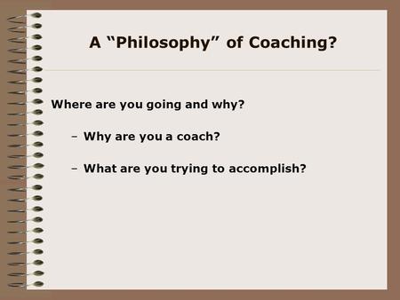 A “Philosophy” of Coaching? Where are you going and why? –Why are you a coach? –What are you trying to accomplish?