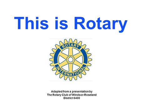 This is Rotary Adapted from a presentation by The Rotary Club of Windsor-Roseland District 6400.