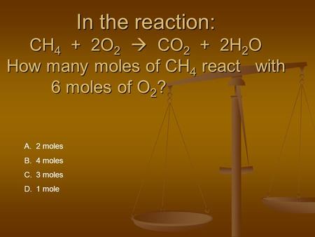 In the reaction: CH 4 + 2O 2  CO 2 + 2H 2 O How many moles of CH 4 react with 6 moles of O 2 ? A.2 moles B.4 moles C.3 moles D.1 mole.