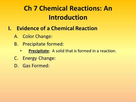 Ch 7 Chemical Reactions: An Introduction I.Evidence of a Chemical Reaction A.Color Change: B.Precipitate formed: Precipitate: A solid that is formed in.