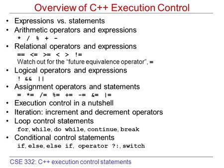 CSE 332: C++ execution control statements Overview of C++ Execution Control Expressions vs. statements Arithmetic operators and expressions * / % + - Relational.