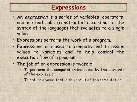 Expressions An expression is a series of variables, operators, and method calls (constructed according to the syntax of the language) that evaluates to.