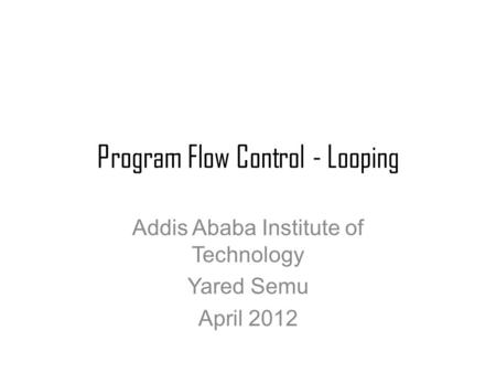 Program Flow Control - Looping Addis Ababa Institute of Technology Yared Semu April 2012.