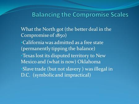 What the North got (the better deal in the Compromise of 1850) California was admitted as a free state (permanently tipping the balance) Texas lost its.