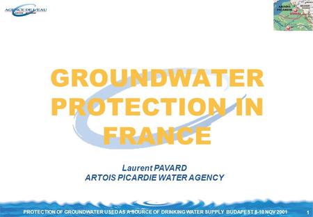 1 PROTECTION OF GROUNDWATER USED AS A SOURCE OF DRINKING WATER SUPPLY BUDAPEST 8-10 NOV 2001 GROUNDWATER PROTECTION IN FRANCE Laurent PAVARD ARTOIS PICARDIE.