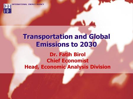INTERNATIONAL ENERGY AGENCY Transportation and Global Emissions to 2030 Dr. Fatih Birol Chief Economist Head, Economic Analysis Division.
