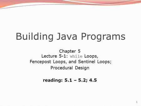 1 Building Java Programs Chapter 5 Lecture 5-1: while Loops, Fencepost Loops, and Sentinel Loops; Procedural Design reading: 5.1 – 5.2; 4.5.