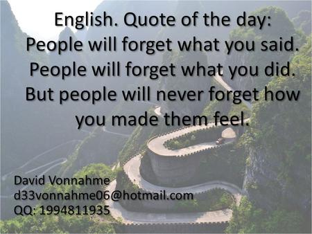 English. Quote of the day: People will forget what you said. People will forget what you did. But people will never forget how you made them feel. David.