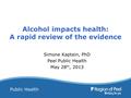 Public Health Alcohol impacts health: A rapid review of the evidence Simone Kaptein, PhD Peel Public Health May 28 th, 2013.