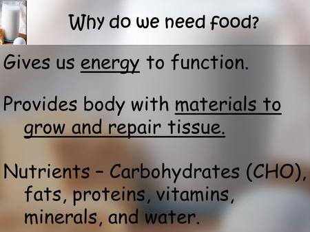 Why do we need food? Gives us energy to function. Provides body with materials to grow and repair tissue. Nutrients – Carbohydrates (CHO), fats, proteins,