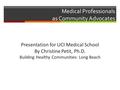 Medical Professionals as Community Advocates Presentation for UCI Medical School By Christine Petit, Ph.D. Building Healthy Communities: Long Beach.
