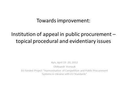 Towards improvement: Institution of appeal in public procurement – topical procedural and evidentiary issues Kyiv, April 19 -20, 2012 Oleksandr Voznyuk.