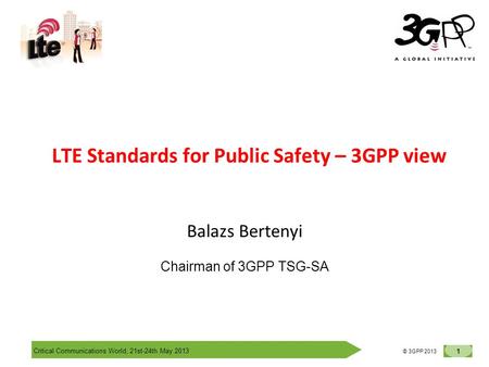 Critical Communications World, 21st-24th May 2013 1 © 3GPP 2012 © 3GPP 2013 LTE Standards for Public Safety – 3GPP view Balazs Bertenyi Chairman of 3GPP.