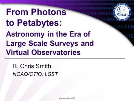 EScience May 2007 From Photons to Petabytes: Astronomy in the Era of Large Scale Surveys and Virtual Observatories R. Chris Smith NOAO/CTIO, LSST.
