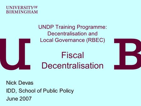 UNDP Training Programme: Decentralisation and Local Governance (RBEC) Fiscal Decentralisation Nick Devas IDD, School of Public Policy June 2007.