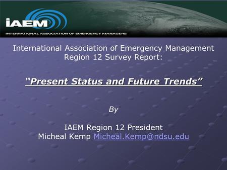 International Association of Emergency Management Region 12 Survey Report: “Present Status and Future Trends” By IAEM Region 12 President Micheal Kemp.